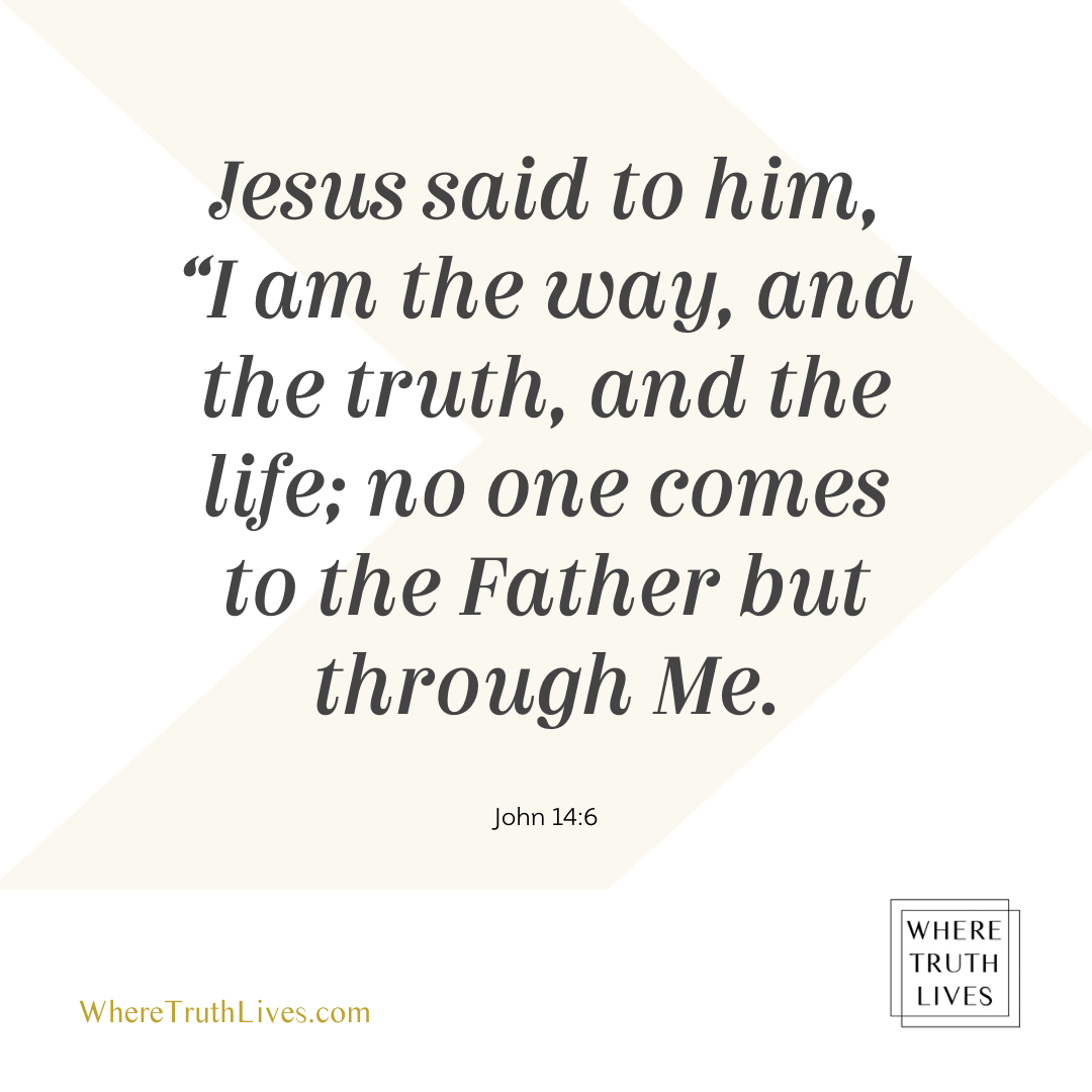 Jesus said to him, I am the way, and the truth, and the life; no one comes to the Father but through Me... | John 14:6 | Bible verse, Scripture, New Testament | Where Truth Lives .com