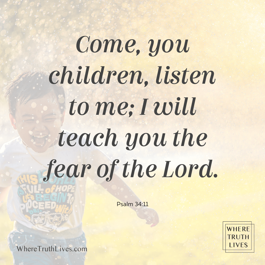 Come, you children, listen to me; I will teach you fear the Lord. Psalm 34:11