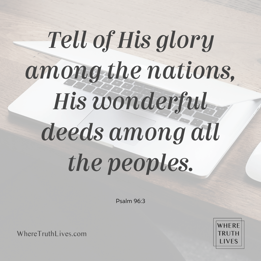 Tell of His glory among the nations, His wonderful deeds among all the peoples. - Psalm 96:3