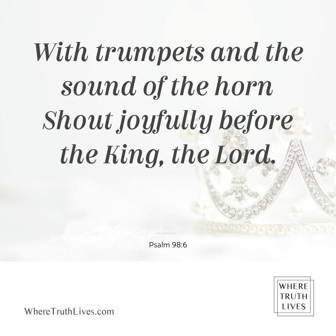 With trumpets and the sound of the horn shout joyfully before the King, the Lord. - Psalm 98:6