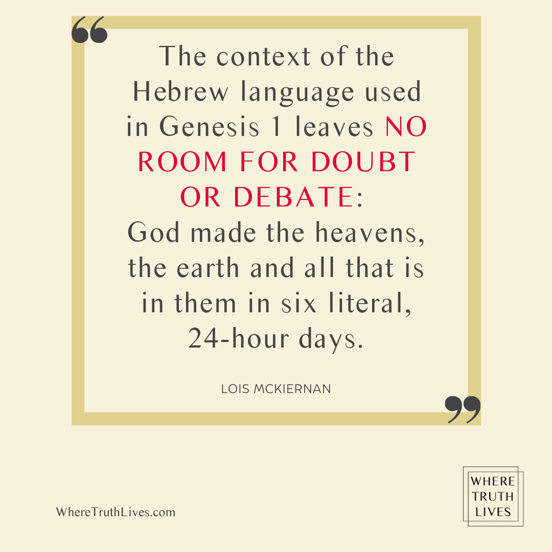 The context of the Hebrew language used in Genesis 1 leaves no room for doubt or debate: God made the heavens, the earth and all that is in them in six literal, 24-hour days. - Lois McKiernan quote